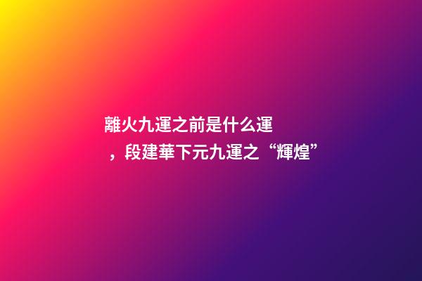 離火九運之前是什么運，段建華下元九運之“輝煌”